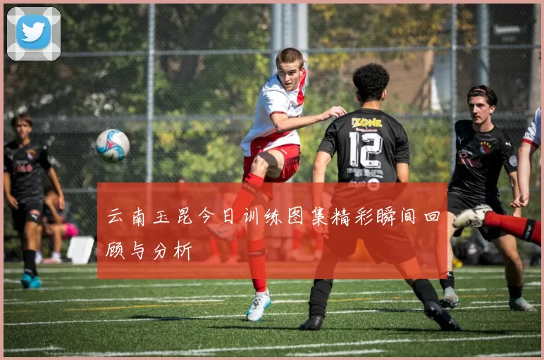 云南玉昆今日训练图集精彩瞬间回顾与分析