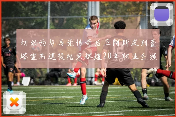 切尔西与马竞传奇后卫阿斯皮利奎塔宣布退役结束辉煌20年职业生涯