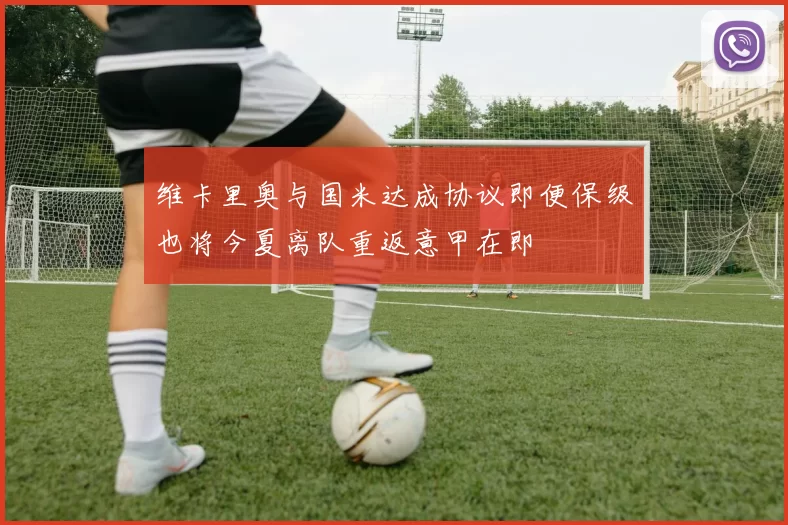 维卡里奥与国米达成协议即便保级也将今夏离队重返意甲在即