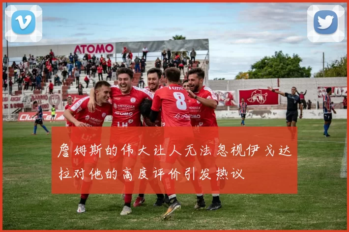 詹姆斯的伟大让人无法忽视伊戈达拉对他的高度评价引发热议