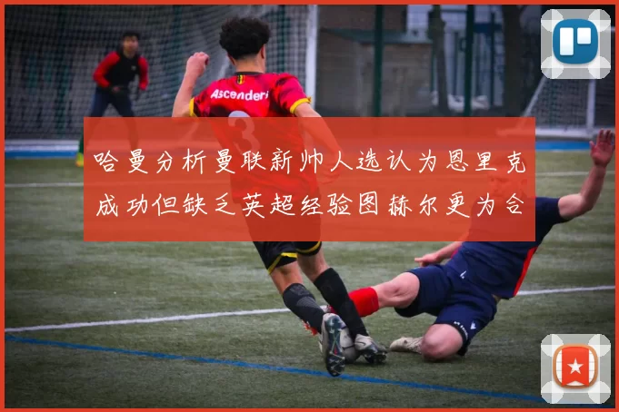 哈曼分析曼联新帅人选认为恩里克成功但缺乏英超经验图赫尔更为合适