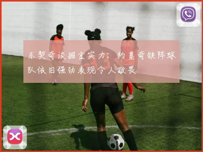 东契奇谈掘金实力：约基奇缺阵球队依旧强劲表现令人敬畏