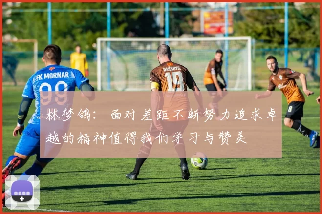 林梦鸽：面对差距不断努力追求卓越的精神值得我们学习与赞美